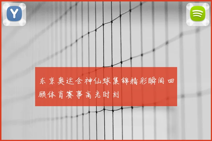 东京奥运会神仙球集锦精彩瞬间回顾体育赛事高光时刻