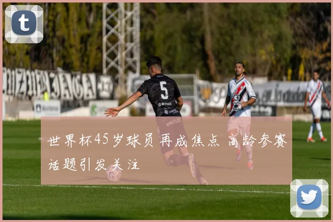 世界杯45岁球员再成焦点 高龄参赛话题引发关注
