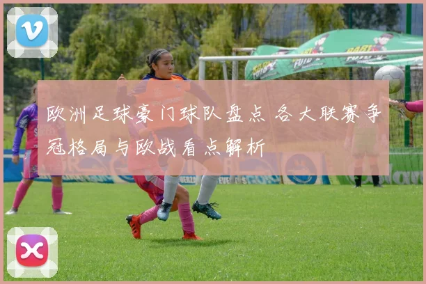 欧洲足球豪门球队盘点 各大联赛争冠格局与欧战看点解析