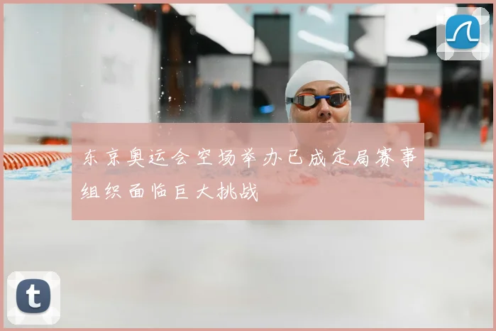 东京奥运会空场举办已成定局赛事组织面临巨大挑战