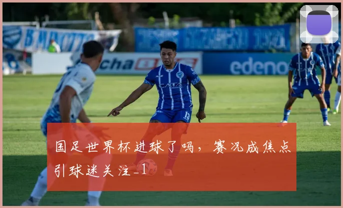 国足世界杯进球了吗,赛况成焦点引球迷关注_1