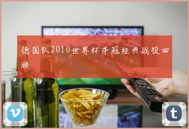 德国队2010世界杯夺冠经典战役回顾