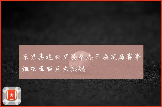 东京奥运会空场举办已成定局赛事组织面临巨大挑战