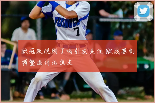 欧冠改规则了吗引发关注 欧战赛制调整成讨论焦点