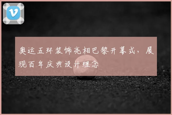 奥运五环装饰亮相巴黎开幕式，展现百年庆典设计理念