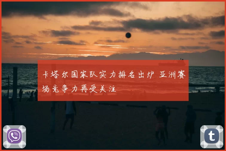 卡塔尔国家队实力排名出炉 亚洲赛场竞争力再受关注