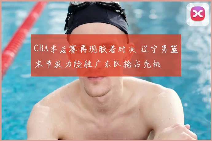 CBA季后赛再现胶着对决 辽宁男篮末节发力险胜广东队抢占先机