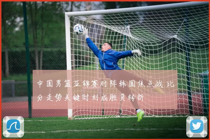 中国男篮亚锦赛对阵韩国焦点战 比分走势关键时刻成胜负转折