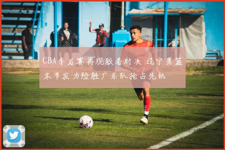 CBA季后赛再现胶着对决 辽宁男篮末节发力险胜广东队抢占先机