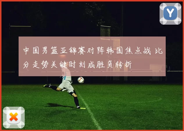 中国男篮亚锦赛对阵韩国焦点战 比分走势关键时刻成胜负转折