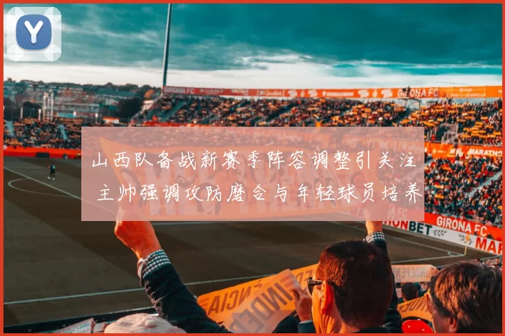 山西队备战新赛季阵容调整引关注 主帅强调攻防磨合与年轻球员培养