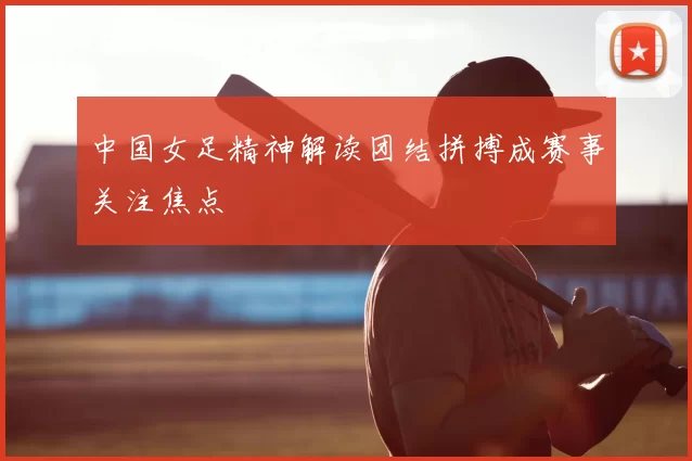 中国女足精神解读团结拼搏成赛事关注焦点