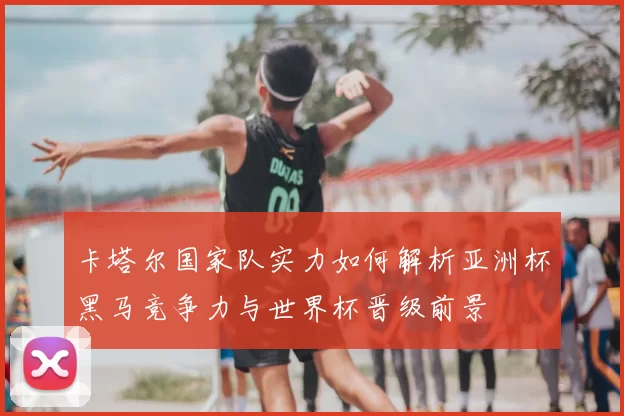 卡塔尔国家队实力如何解析亚洲杯黑马竞争力与世界杯晋级前景
