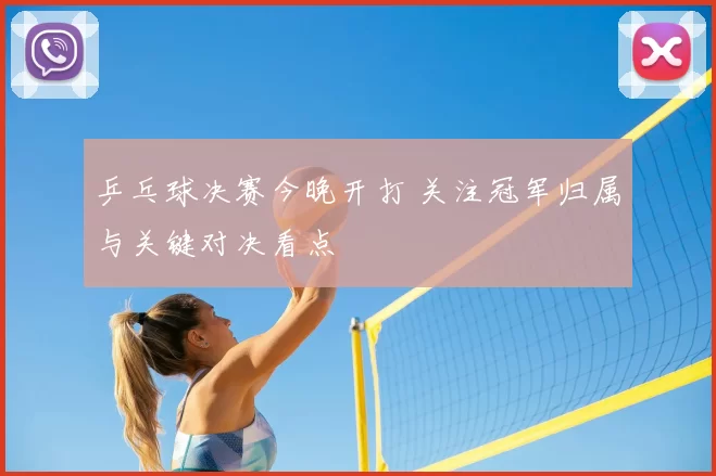 乒乓球决赛今晚开打 关注冠军归属与关键对决看点