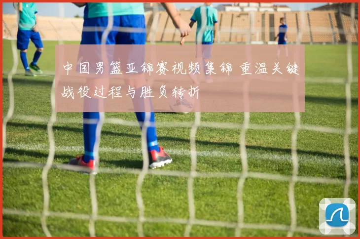 中国男篮亚锦赛视频集锦 重温关键战役过程与胜负转折