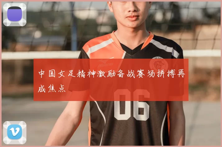 中国女足精神激励备战赛场拼搏再成焦点