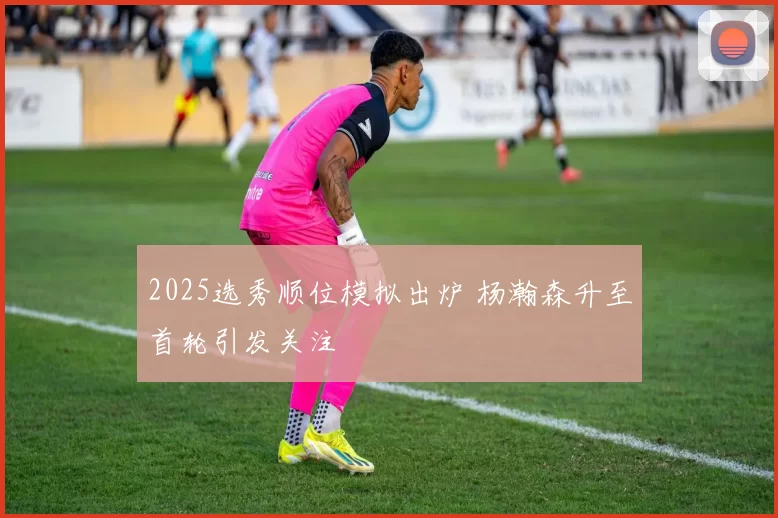 2025选秀顺位模拟出炉 杨瀚森升至首轮引发关注