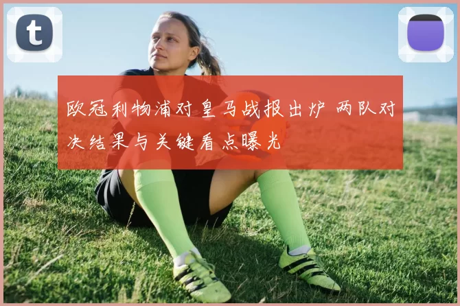 欧冠利物浦对皇马战报出炉 两队对决结果与关键看点曝光