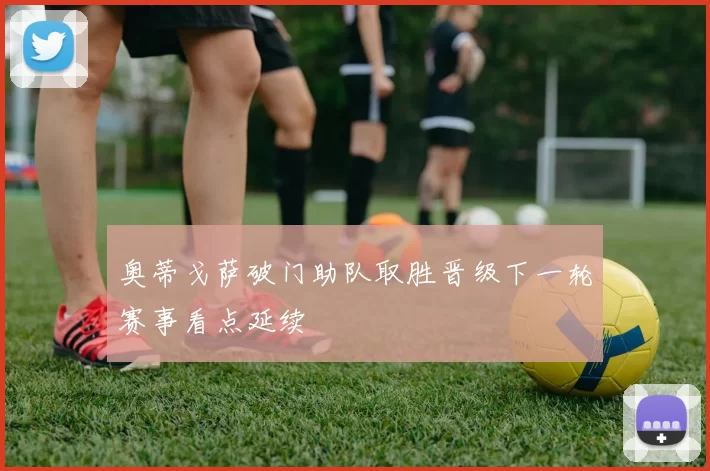 奥蒂戈萨破门助队取胜晋级下一轮赛事看点延续