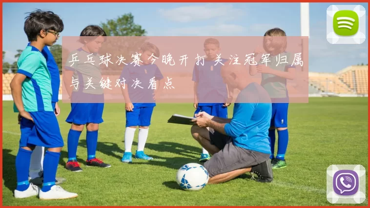 乒乓球决赛今晚开打 关注冠军归属与关键对决看点