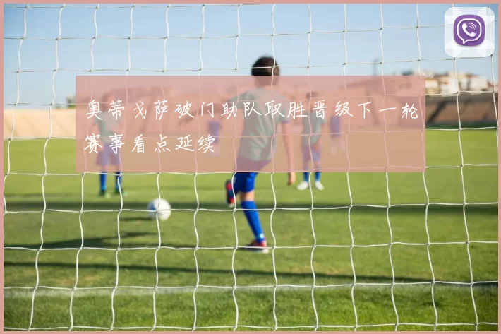 奥蒂戈萨破门助队取胜晋级下一轮赛事看点延续