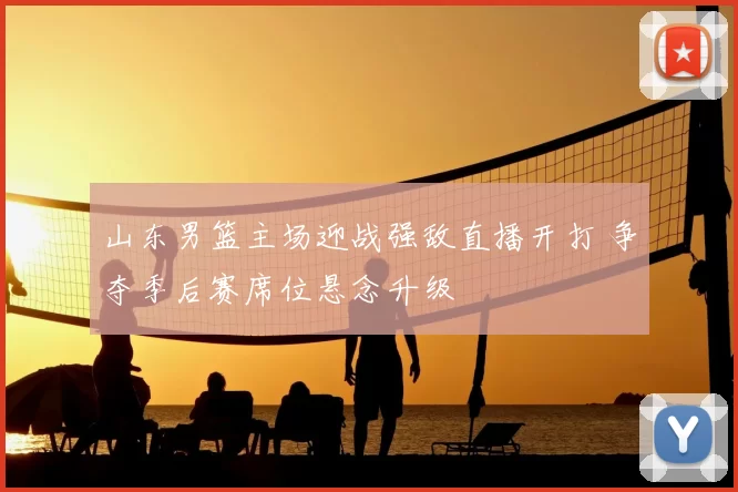 山东男篮主场迎战强敌直播开打 争夺季后赛席位悬念升级