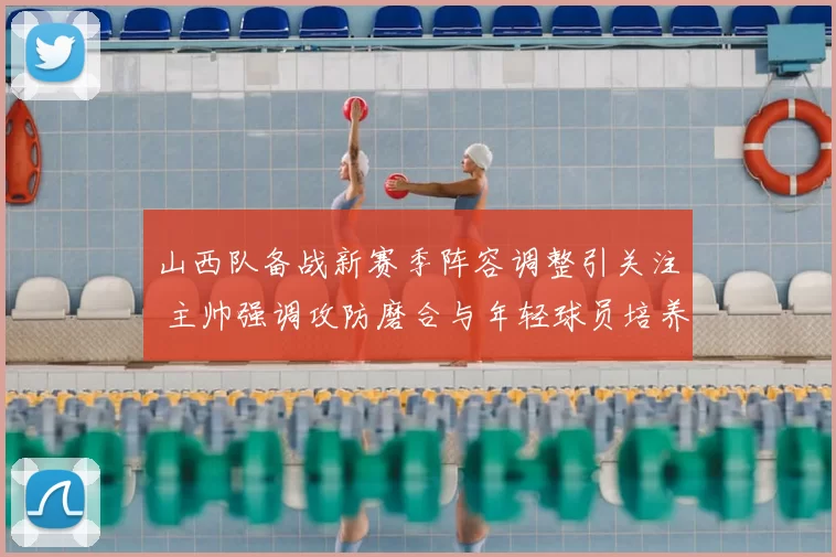 山西队备战新赛季阵容调整引关注 主帅强调攻防磨合与年轻球员培养
