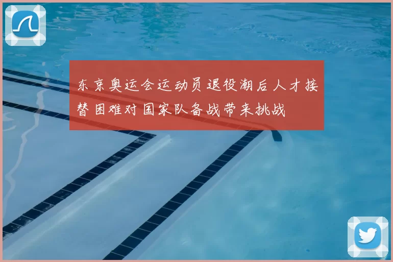 东京奥运会运动员退役潮后人才接替困难对国家队备战带来挑战