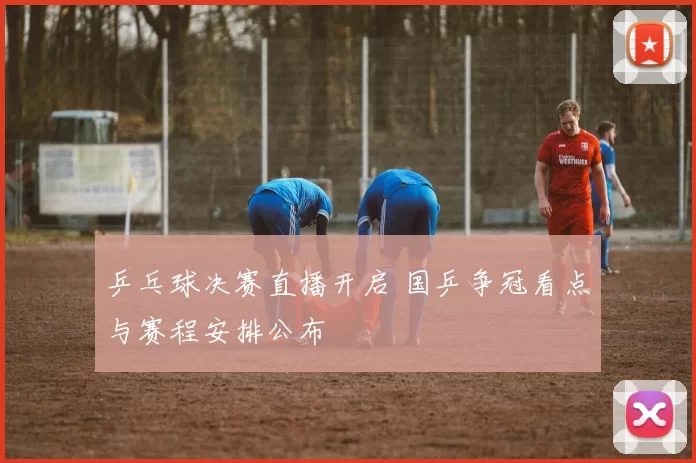乒乓球决赛直播开启 国乒争冠看点与赛程安排公布
