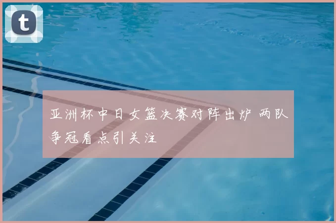 亚洲杯中日女篮决赛对阵出炉 两队争冠看点引关注