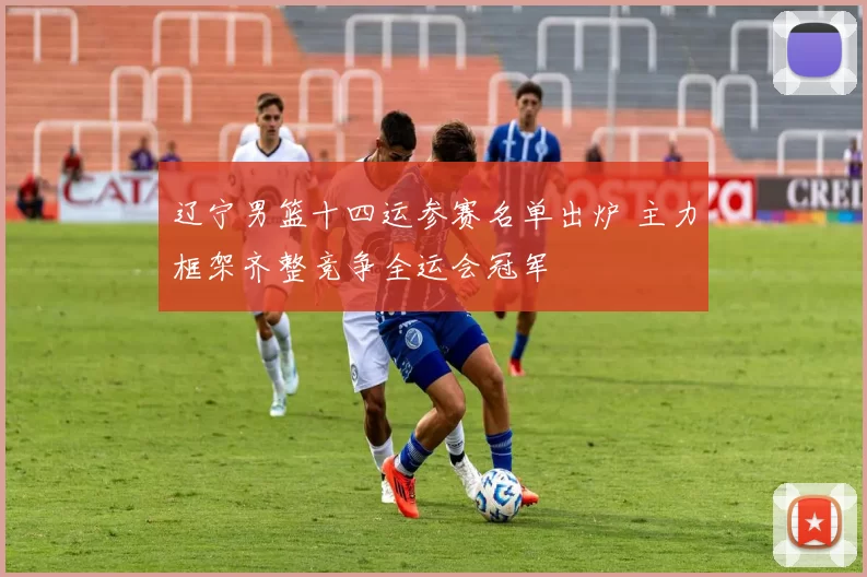 辽宁男篮十四运参赛名单出炉 主力框架齐整竞争全运会冠军