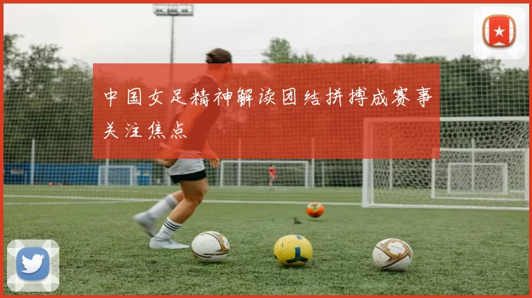 中国女足精神解读团结拼搏成赛事关注焦点