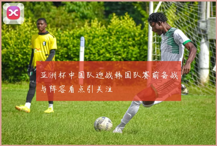 亚洲杯中国队迎战韩国队赛前备战与阵容看点引关注