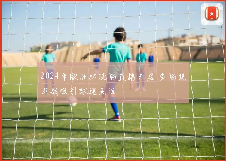 2024年欧洲杯现场直播开启 多场焦点战吸引球迷关注