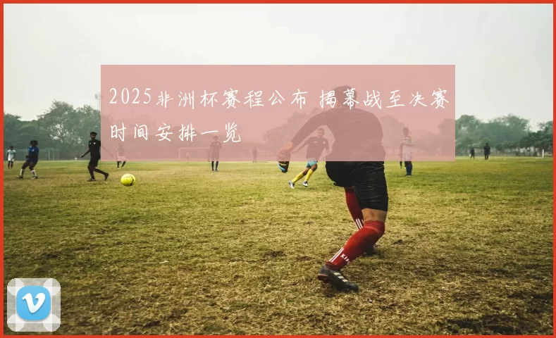 2025非洲杯赛程公布 揭幕战至决赛时间安排一览