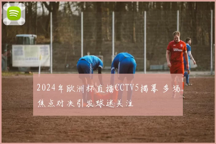 2024年欧洲杯直播CCTV5揭幕 多场焦点对决引发球迷关注