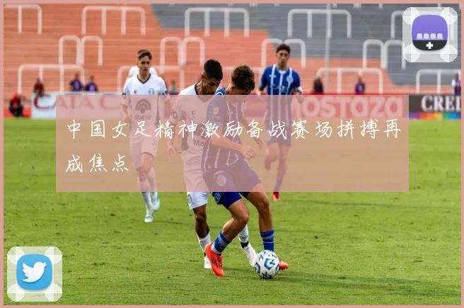 中国女足精神激励备战赛场拼搏再成焦点