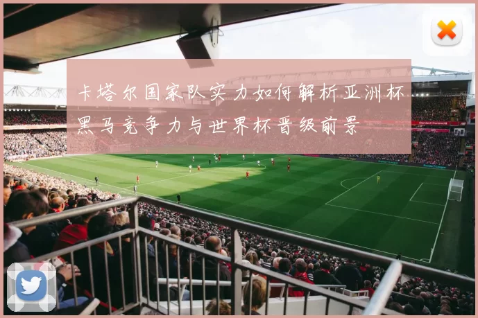 卡塔尔国家队实力如何解析亚洲杯黑马竞争力与世界杯晋级前景